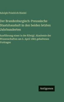 Der Brandenburgisch-Preussische Staatshaushalt in den beiden letzten Jahrhunderten: Ausführung eines in der Königl. Akademie der Wissenschaften am 6. April 1865 gehaltenen Vortrages