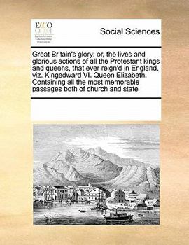 Great Britain's glory: or, the lives and glorious actions of all the Protestant kings and queens, that ever reign'd in England, viz. Kingedward VI. ... memorable passages both of church and state