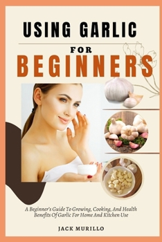 USING GARLIC FOR BEGINNERS: A Beginner’s Guide To Growing, Cooking, And Health Benefits Of Garlic For Home And Kitchen Use