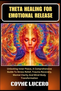 THETA HEALING FOR EMOTIONAL RELEASE: Unlocking Inner Peace, A Comprehensive Guide To Stress Relief, Trauma Recovery, Mental Clarity And Mind-Body Transformation