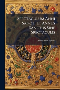 Spectaculum Anni Sancti Et Annus Sanctus Sine Spectaculis: Liber Historico-canonicus Duas In Partes Distributus ...