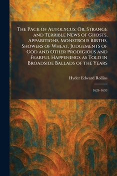 The Pack of Autolycus: Or, Strange and Terrible News of Ghosts, Apparitions, Monstrous Births, Showers of Wheat, Judgements of God and Other ... in Broadside Ballads of the Years: 1624-1693