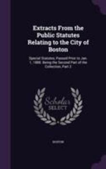 Extracts from the Public Statutes Relating to the City of Boston: Special Statutes, Passed Prior to Jan. 1, 1888. Being the Second Part of the Collection, Part 2