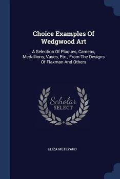 Choice Examples of Wedgwood Art: A Selection of Plaques, Cameos, Medallions, Vases, Etc., from the Designs of Flaxman and Others