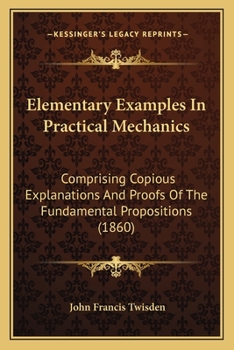 Elementary Examples In Practical Mechanics: Comprising Copious Explanations And Proofs Of The Fundamental Propositions