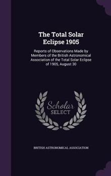 Hardcover The Total Solar Eclipse 1905: Reports of Observations Made by Members of the British Astronomical Association of the Total Solar Eclipse of 1905, Augu Book