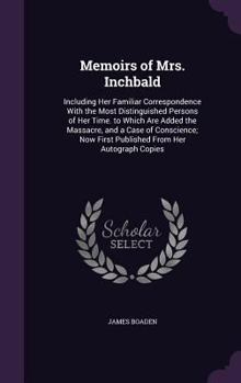 Memoirs of Mrs. Inchbald: Including Her Familiar Correspondence with the Most Distinguished Persons of Her Time. to Which Are Added the Massacre, and a Case of Conscience; Now First Published from Her