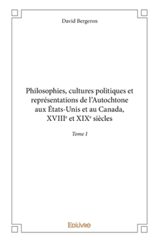 Philosophies, cultures politiques et représentations de l'Autochtone aux États-Unis et au Canada, XVIIIe et XIXe siècles - Tome I (French Edition)