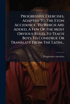Progressive Exercises, Adapted To The Eton Accidence, To Which Are Added, A Few Of The Most Obvious Rules To Teach Boys To Construe Or Translate From The Latin...