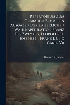 Repertorium Zum Gebrauch Bey Allen Ausgaben Der Kaiserlichen Wahlkapitulation Franz Des Zweyten, Leopolds Ii., Josephs Ii., Franz I. Und Carls Vii....