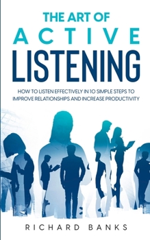 Paperback The Art of Active Listening: How to Listen Effectively in 10 Simple Steps to Improve Relationships and Increase Productivity Book