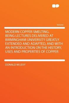 Modern Copper Smelting; Being Lectures Delivered at Birmingham University Greatly Extended and Adapted, and With an Introd. on the History, Uses and Properties of Copper