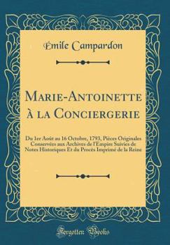Marie-Antoinette ? La Conciergerie: Du 1er Ao?t Au 16 Octobre, 1793, Pi?ces Originales Conserv?es Aux Archives de l'Empire Suivies de Notes Historique