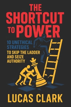 The Shortcut to Power: 10 Unethical Strategies to Skip the Ladder and Seize Authority - Climb Ranks Fast: Dominate & Control with Hidden Tactics for Ruthless Leadership Success