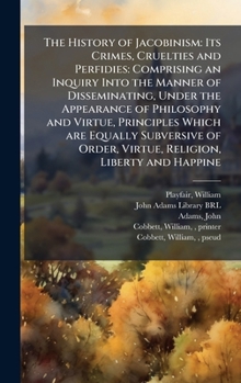 The History of Jacobinism: Its Crimes, Cruelties and Perfidies: Comprising an Inquiry Into the Manner of Disseminating, Under the Appearance of ... Order, Virtue, Religion, Liberty and Happine