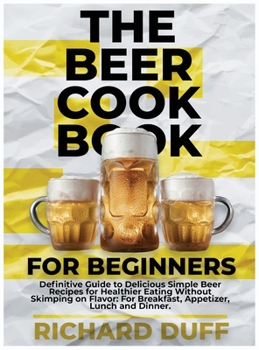 Hardcover The Beer Cookbook for Beginners: Definitive Guide to Delicious Simple Beer Recipes for Healthier Eating Without Skimping on Flavor: For Breakfast, App Book