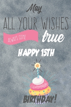 May All Your Wishes Always Come True Happy 15th Birthday: 15th Birthday Gift / Journal / Notebook / Diary / Unique Greeting & Birthday Card Alternative
