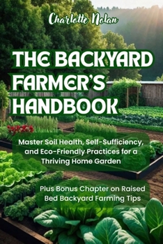 THE BACKYARD FARMER'S HANDBOOK: Master Soil Health, Self-Sufficiency, and Eco-Friendly Practices for a Thriving Home Garden