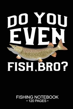 Do You Even Fish, Bro? Fishing Notebook 120 Pages: 6"x 9'' Blank Paper Sheets Paperback Log-Book Cool Unique Freshwater Game Fish Saltwater Fly Journal Composition Notes Day Planner Notepad