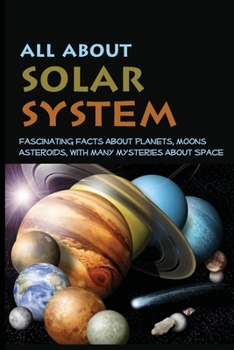 All About Solar System: Fascinating Facts About Planets, Moons, Asteroids, With Many Mysteries About Space: Cosmic Mysteries