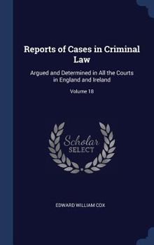 Reports of Cases in Criminal Law: Argued and Determined in All the Courts in England and Ireland; Volume 18 - Book #18 of the Reports of cases in criminal law argued and determined in all the courts in England and Ireland