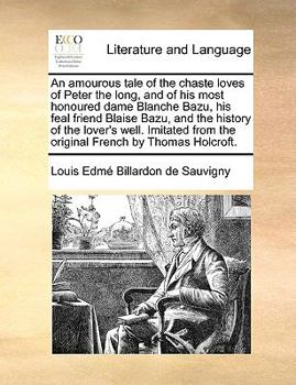 An amourous tale of the chaste loves of Peter the long, and of his most honoured dame Blanche Bazu, his feal friend Blaise Bazu, and the history of ... from the original French by Thomas Holcroft.