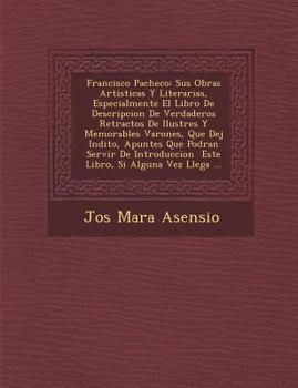 Francisco Pacheco: Sus Obras Artisticas Y Literarias, Especialmente El Libro De Descripcion De Verdaderos Retractos De Ilustres Y Memorables Varones, Que Dej� In�dito, Apuntes Que Podran Servir De Int