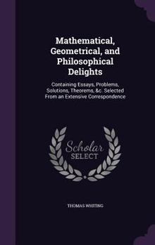 Hardcover Mathematical, Geometrical, and Philosophical Delights: Containing Essays, Problems, Solutions, Theorems, &c. Selected From an Extensive Correspondence Book