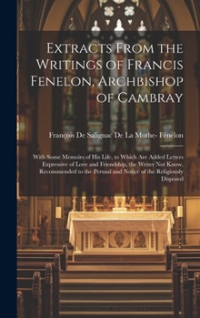 Extracts From the Writings of Francis Fenelon, Archbishop of Cambray: With Some Memoirs of His Life, to Which Are Added Letters Expressive of Love and ... and Notice of the Religiously Disposed