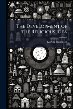 The Development of the Religious Idea in Judaism, Christianity and Mahomedanism: Considered in Twelve Lectures on the History and Purport of Judaism, Delivered in Magdeburg, 1847, by Ludwig Philippsoh