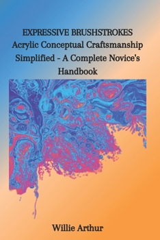 EXPRESSIVE BRUSHSTROKES: Acrylic Conceptual Craftsmanship Simplified - A Complete Novice's Handbook