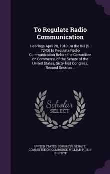 Hardcover To Regulate Radio Communication: Hearings April 28, 1910 On the Bill (S. 7243) to Regulate Radio Communication Before the Committee on Commerce, of th Book