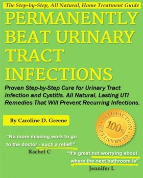 Permanently Beat Urinary Tract Infections: Proven Step-by-Step Cure for Urinary Tract Infection and Cystitis. All Natural, Lasting UTI Remedies That Will Prevent Recurring Infections