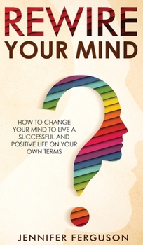 Rewire Your Mind: How To Change Your Mind To Live A Successful And Positive Life On Your Own Terms