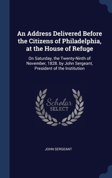 Hardcover An Address Delivered Before the Citizens of Philadelphia, at the House of Refuge: On Saturday, the Twenty-Ninth of November, 1828. by John Sergeant, P Book