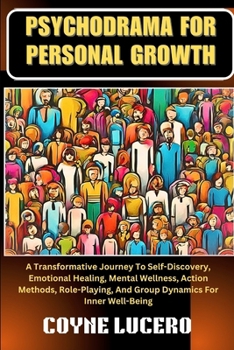 PSYCHODRAMA FOR PERSONAL GROWTH: A Transformative Journey To Self-Discovery, Emotional Healing, Mental Wellness, Action Methods, Role-Playing, And Group Dynamics For Inner Well-Being