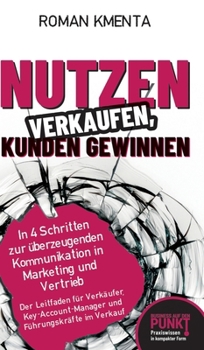 Nutzen verkaufen, Kunden gewinnen: In 4 Schritten zur überzeugenden Kommunikation in Marketing und Vertrieb