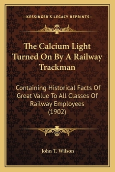 Paperback The Calcium Light Turned On By A Railway Trackman: Containing Historical Facts Of Great Value To All Classes Of Railway Employees (1902) Book