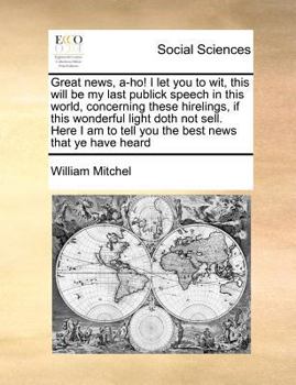 Paperback Great News, A-Ho! I Let You to Wit, This Will Be My Last Publick Speech in This World, Concerning These Hirelings, If This Wonderful Light Doth Not Se Book