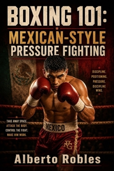 Boxing 101: Mexican-Style Pressure Fighting: Master Ring Cutting, Body Punching, Controlled Aggression, Combination Work, Endurance, and Inside-Fighting Tactics
