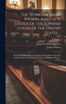 Hardcover The Works Of James Wilson, Associate Justice Of The Supreme Court Of The United States ...: Being His Public Discourses Upon Jurisprudence And The Pol Book