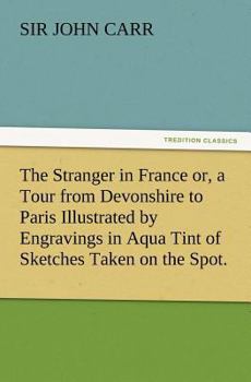 Paperback The Stranger in France Or, a Tour from Devonshire to Paris Illustrated by Engravings in Aqua Tint of Sketches Taken on the Spot. Book