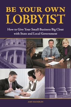 Be Your Own Lobbyist: How to Give Your Small Business Big Clout with State and Local Government