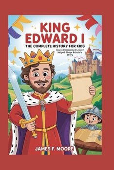 KING EDWARD I: The Complete History for Kids: How a Determined Leader Helped Shape Britain’s Story (A Collection of True Legends in European History)