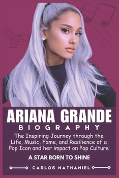 BIOGRAPHY OF ARIANA GRANDE: The Inspiring Journey through the Life, Music, Fame, and Resilience of a Pop Icon and her impact on Pop Culture
