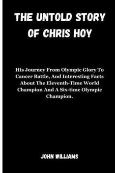 THE UNTOLD STORY OF CHRIS HOY: His Journey From Olympic Glory To Cancer Battle, And Interesting Facts About The Eleventh-Time World Champion And A Six-time Olympic Champion.
