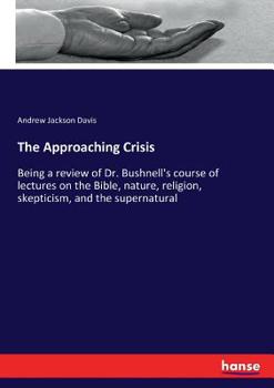 The Approaching Crisis: Being a Review of Dr. Bushnell's Course of Lectures on the Bible, Nature, Religion, Skepticism, and the Supernatural ..