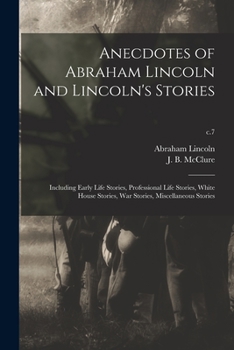 Anecdotes of Abraham Lincoln and Lincoln's Stories: Including Early Life Stories, Professional Life Stories, White House Stories, war Stories, Miscellaneous Stories Volume c.7