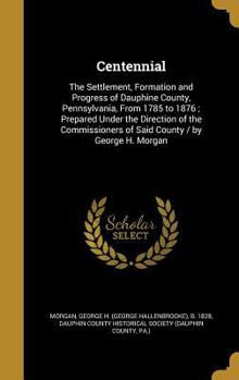 Centennial: The Settlement, Formation and Progress of Dauphine County, Pennsylvania, from 1785 to 1876; Prepared Under the Direction of the Commissioners of Said County / By George H. Morgan