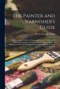 Paperback The Painter and Varnisher's Guide: Or, a Treatise, Both in Theory and Practice, On the Art of Making and Applying Varnishes, On the Different Kinds of Book